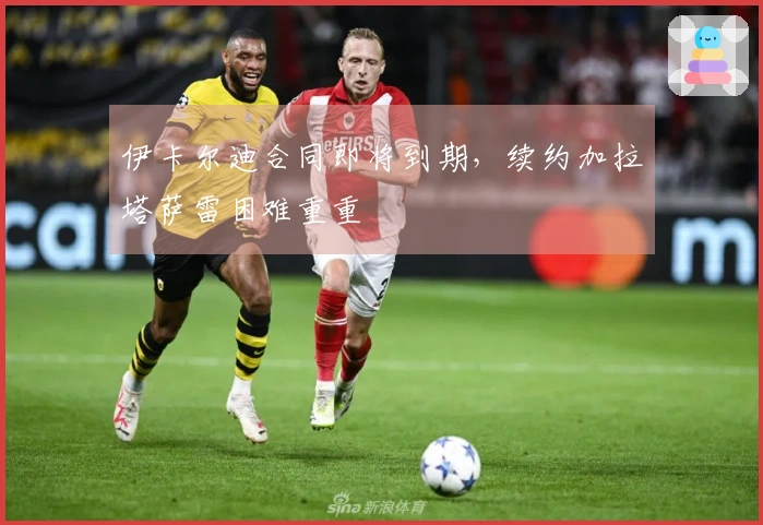 伊卡尔迪合同即将到期，续约加拉塔萨雷困难重重