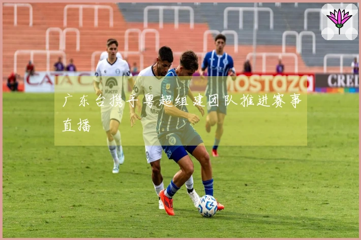 广东台携手粤超组建团队推进赛事直播