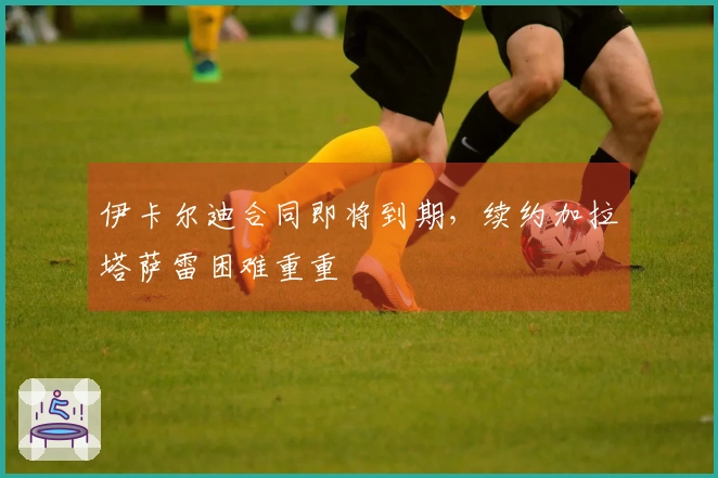 伊卡尔迪合同即将到期，续约加拉塔萨雷困难重重