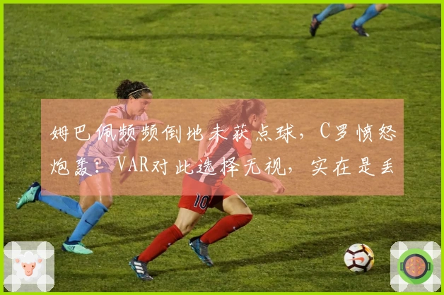 姆巴佩频频倒地未获点球，C罗愤怒炮轰：VAR对此选择无视，实在是丢脸！