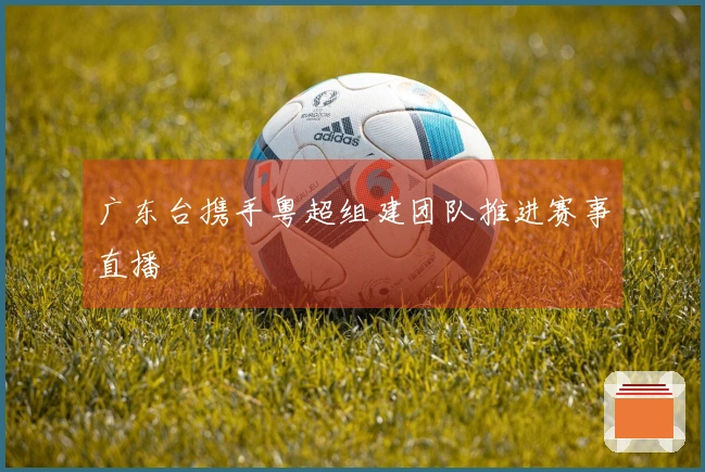 广东台携手粤超组建团队推进赛事直播