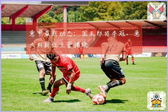 意甲最新动态：国米即将夺冠，意大利新任主管揭晓