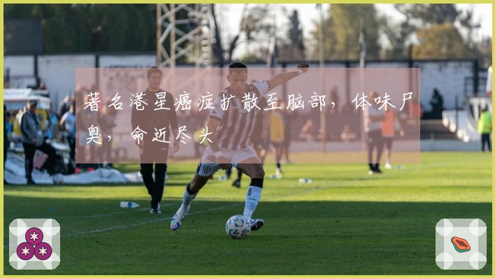 著名港星癌症扩散至脑部，体味尸臭，命近尽头