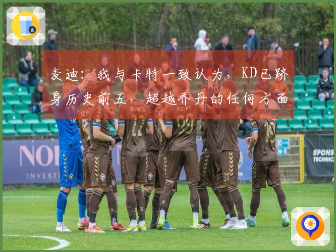 麦迪：我与卡特一致认为，KD已跻身历史前五，超越乔丹的任何方面都值得赞叹