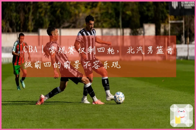 CBA｜常规赛仅剩四轮，北汽男篮晋级前四的前景不容乐观