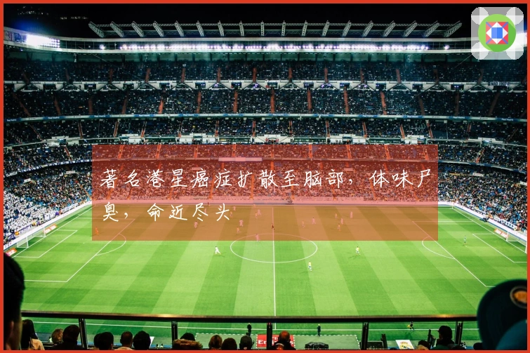 著名港星癌症扩散至脑部，体味尸臭，命近尽头